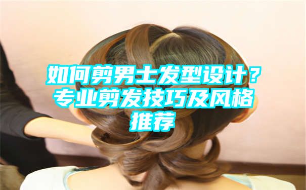 如何剪男士发型设计？专业剪发技巧及风格推荐