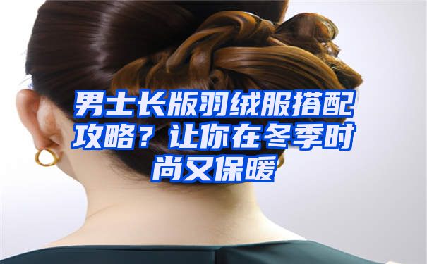 男士长版羽绒服搭配攻略？让你在冬季时尚又保暖