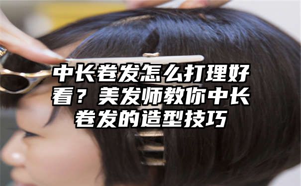 中长卷发怎么打理好看？美发师教你中长卷发的造型技巧