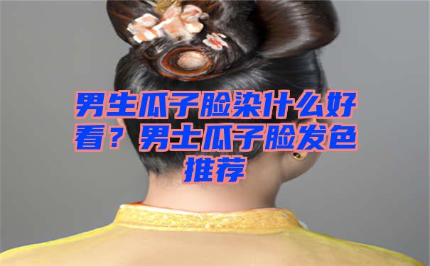 男生瓜子脸染什么好看？男士瓜子脸发色推荐