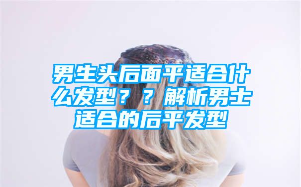 男生头后面平适合什么发型？？解析男士适合的后平发型