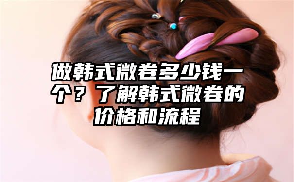 做韩式微卷多少钱一个？了解韩式微卷的价格和流程