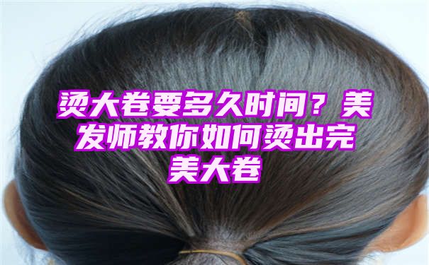 烫大卷要多久时间？美发师教你如何烫出完美大卷