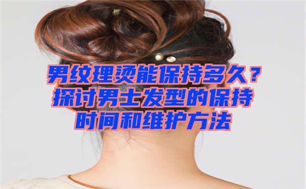 男纹理烫能保持多久？探讨男士发型的保持时间和维护方法