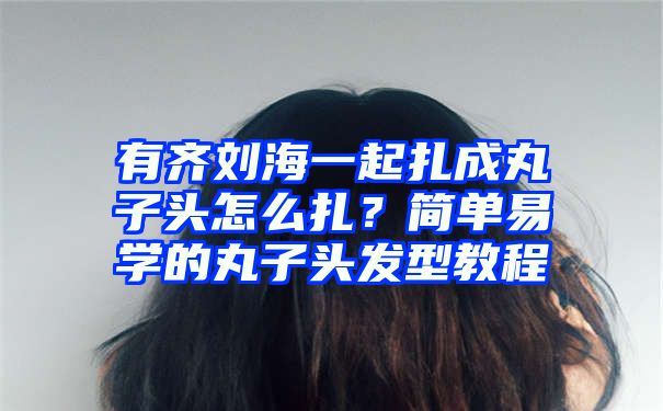 有齐刘海一起扎成丸子头怎么扎？简单易学的丸子头发型教程