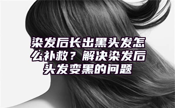 染发后长出黑头发怎么补救？解决染发后头发变黑的问题