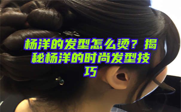 杨洋的发型怎么烫？揭秘杨洋的时尚发型技巧