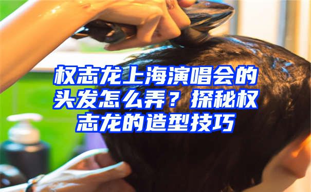 权志龙上海演唱会的头发怎么弄？探秘权志龙的造型技巧