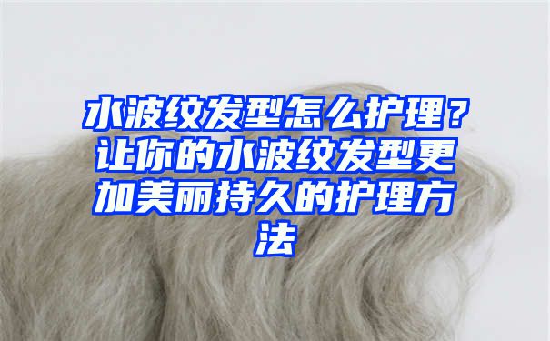 水波纹发型怎么护理？让你的水波纹发型更加美丽持久的护理方法