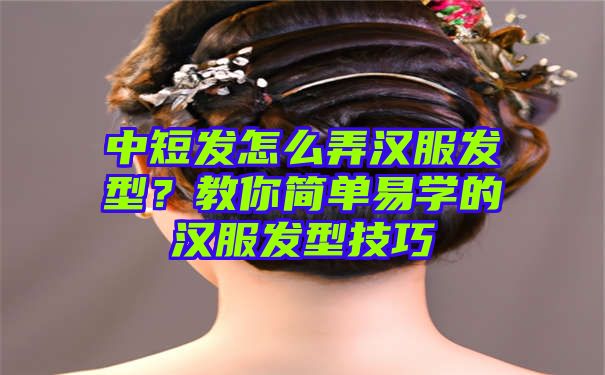 中短发怎么弄汉服发型？教你简单易学的汉服发型技巧