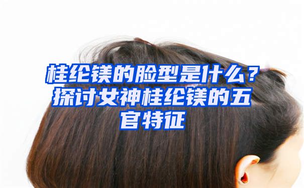 桂纶镁的脸型是什么？探讨女神桂纶镁的五官特征