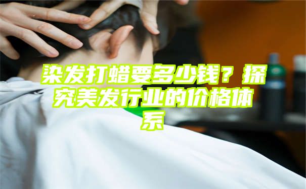 染发打蜡要多少钱？探究美发行业的价格体系