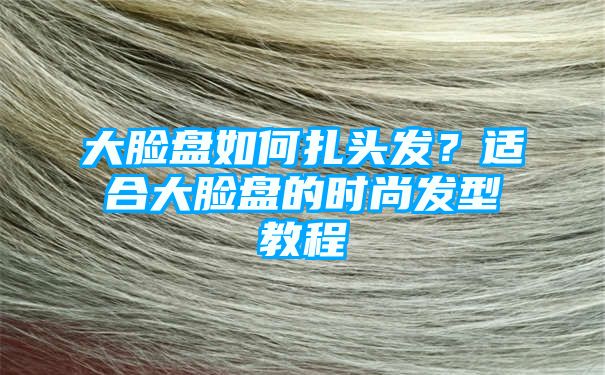 大脸盘如何扎头发？适合大脸盘的时尚发型教程