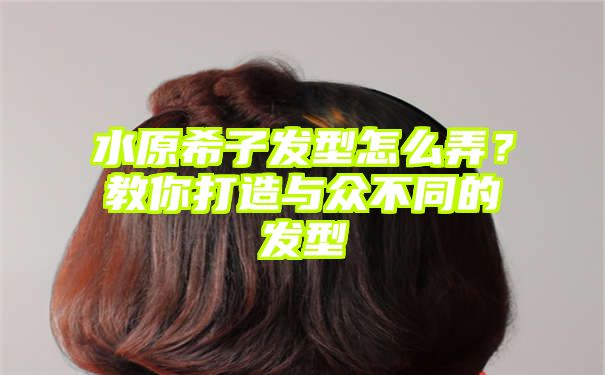 水原希子发型怎么弄？教你打造与众不同的发型