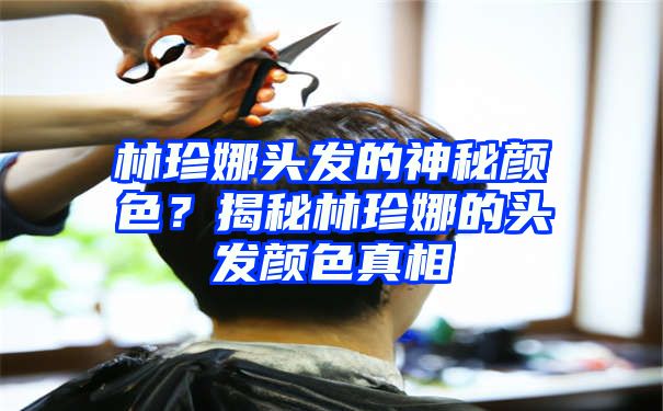 林珍娜头发的神秘颜色？揭秘林珍娜的头发颜色真相