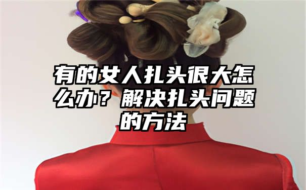 有的女人扎头很大怎么办？解决扎头问题的方法