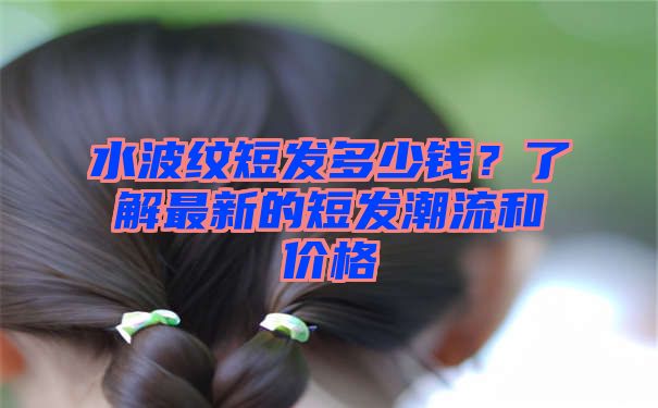 水波纹短发多少钱？了解最新的短发潮流和价格