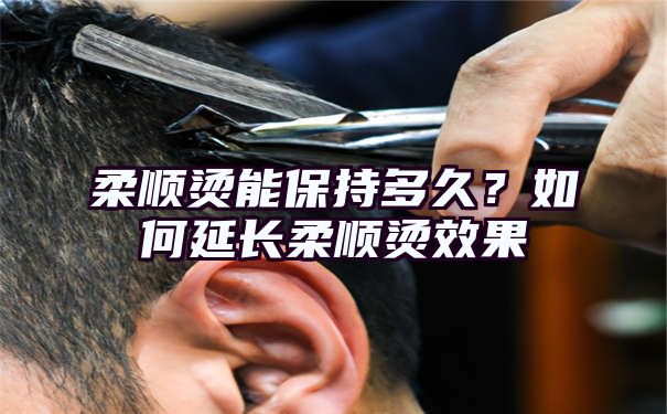 柔顺烫能保持多久？如何延长柔顺烫效果