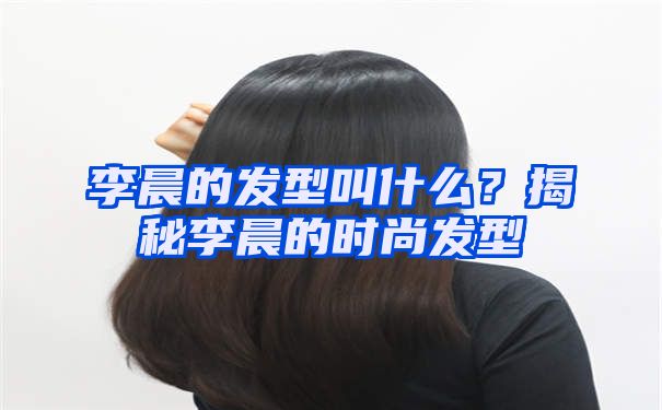 李晨的发型叫什么？揭秘李晨的时尚发型