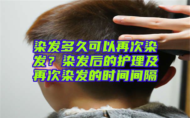 染发多久可以再次染发？染发后的护理及再次染发的时间间隔