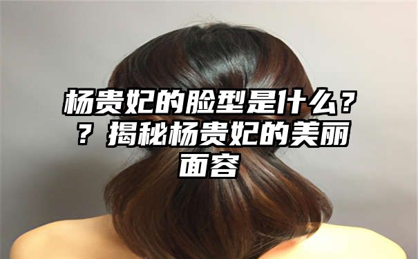 杨贵妃的脸型是什么？？揭秘杨贵妃的美丽面容