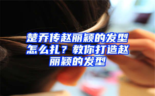 楚乔传赵丽颖的发型怎么扎？教你打造赵丽颖的发型