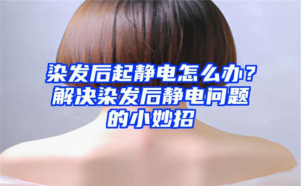 染发后起静电怎么办？解决染发后静电问题的小妙招