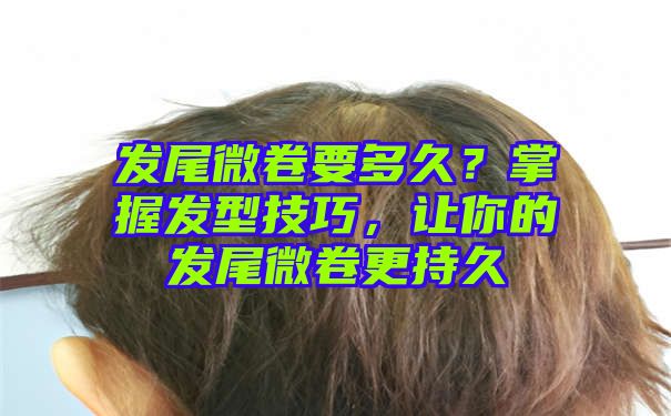 发尾微卷要多久？掌握发型技巧，让你的发尾微卷更持久