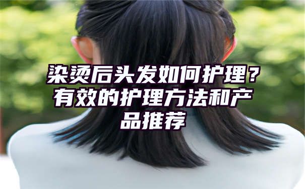 染烫后头发如何护理？有效的护理方法和产品推荐