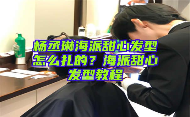 杨丞琳海派甜心发型怎么扎的？海派甜心发型教程