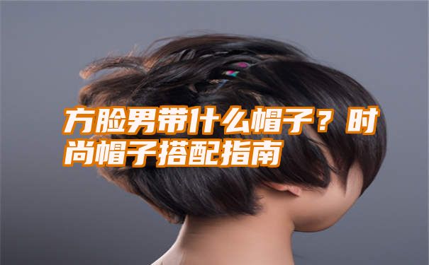 方脸男带什么帽子？时尚帽子搭配指南