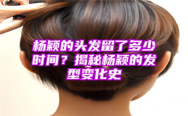 杨颖的头发留了多少时间？揭秘杨颖的发型变化史