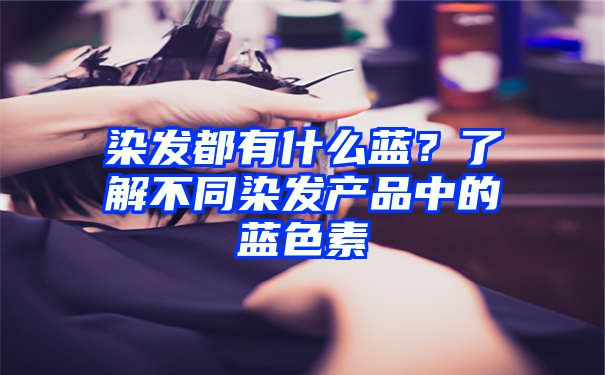 染发都有什么蓝？了解不同染发产品中的蓝色素