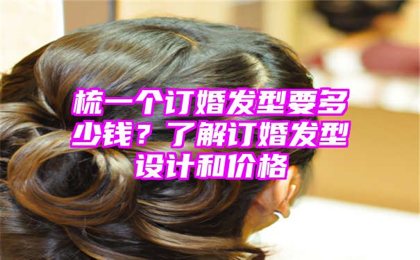 梳一个订婚发型要多少钱？了解订婚发型设计和价格