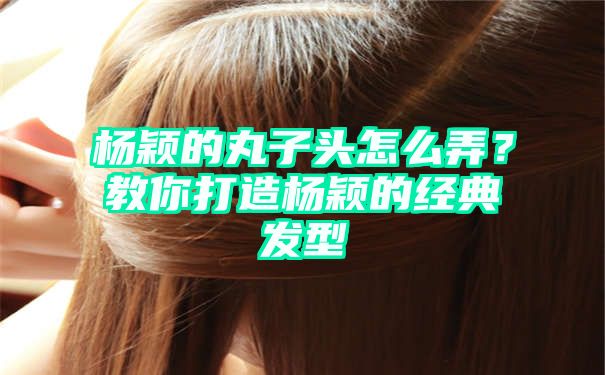 杨颖的丸子头怎么弄？教你打造杨颖的经典发型