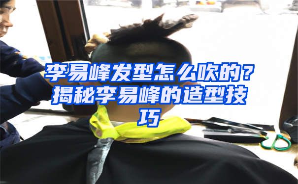 李易峰发型怎么吹的？揭秘李易峰的造型技巧