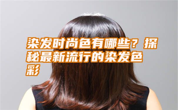 染发时尚色有哪些？探秘最新流行的染发色彩