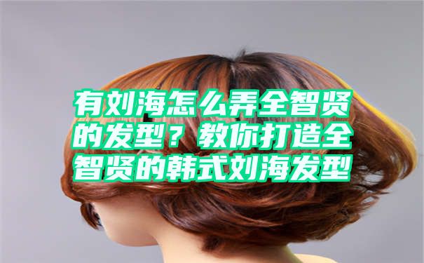 有刘海怎么弄全智贤的发型？教你打造全智贤的韩式刘海发型