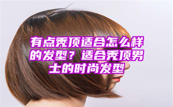 有点秃顶适合怎么样的发型？适合秃顶男士的时尚发型