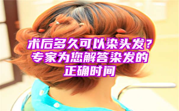 术后多久可以染头发？专家为您解答染发的正确时间