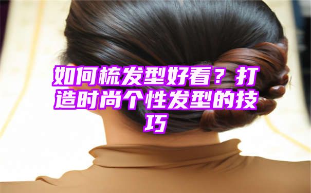 如何梳发型好看？打造时尚个性发型的技巧