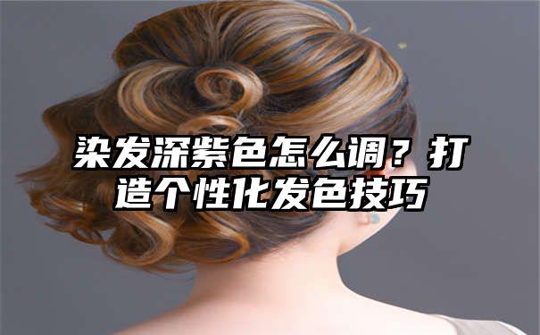 染发深紫色怎么调？打造个性化发色技巧