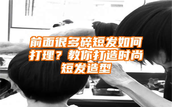 前面很多碎短发如何打理？教你打造时尚短发造型