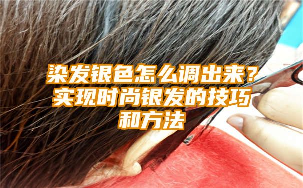 染发银色怎么调出来？实现时尚银发的技巧和方法