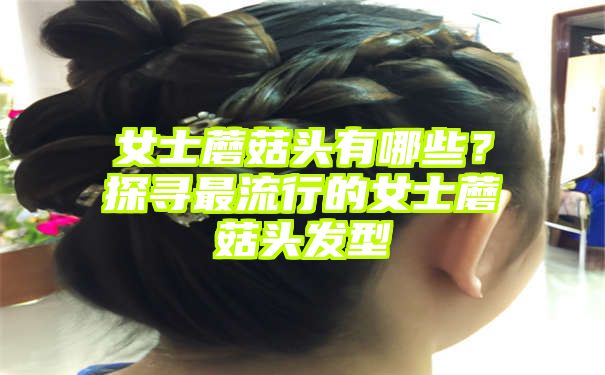 女士蘑菇头有哪些？探寻最流行的女士蘑菇头发型