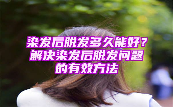 染发后脱发多久能好？解决染发后脱发问题的有效方法