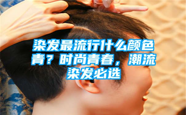 染发最流行什么颜色青？时尚青春，潮流染发必选