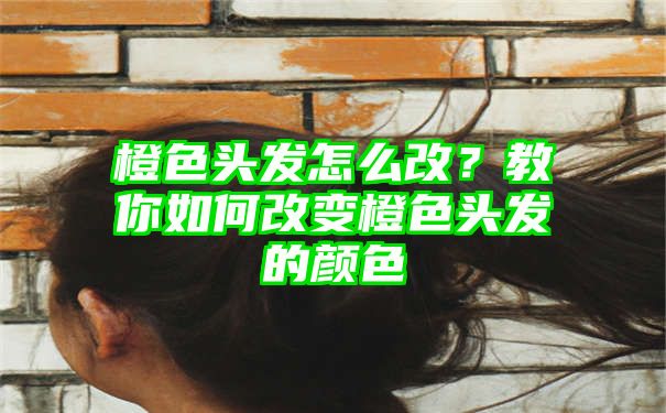 橙色头发怎么改？教你如何改变橙色头发的颜色