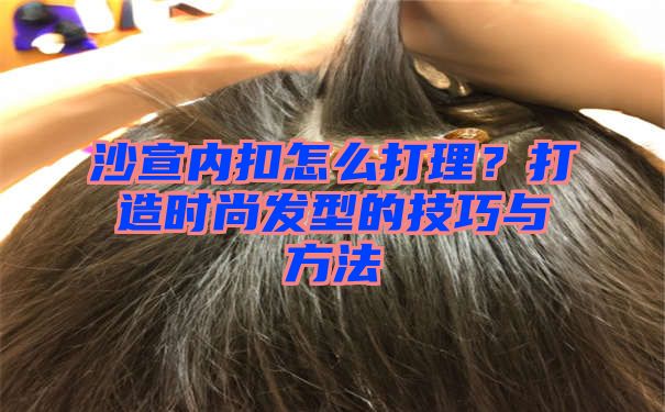 沙宣内扣怎么打理？打造时尚发型的技巧与方法