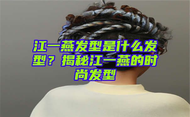 江一燕发型是什么发型？揭秘江一燕的时尚发型